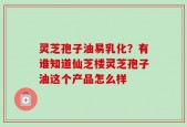 灵芝孢子油易乳化？有谁知道仙芝楼灵芝孢子油这个产品怎么样
