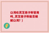 口渴吃灵芝孢子粉管用吗_灵芝孢子粉能否缓解口渴？)