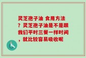 灵芝孢子油 食用方法？灵芝孢子油是不是跟我们平时三餐一样时间，就比较容易吸收呢