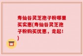 寿仙谷灵芝孢子粉哪里买实惠(寿仙谷灵芝孢子粉购买优惠，走起！)