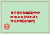 灵芝煲汤食谱搭配大全图片(丰富多样的灵芝煲汤美食搭配推荐)