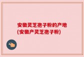 安徽灵芝孢子粉的产地(安徽产灵芝孢子粉)