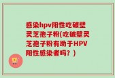 感染hpv阳性吃破壁灵芝孢子粉(吃破壁灵芝孢子粉有助于HPV阳性感染者吗？)