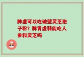 脾虚可以吃破壁灵芝孢子粉？脾胃虚弱能吃人参和灵芝吗