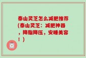 泰山灵芝怎么减肥推荐(泰山灵芝：减肥神器，降脂降压，安睡美容！)