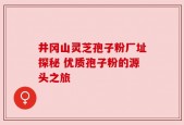 井冈山灵芝孢子粉厂址探秘 优质孢子粉的源头之旅