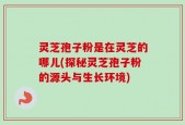 灵芝孢子粉是在灵芝的哪儿(探秘灵芝孢子粉的源头与生长环境)