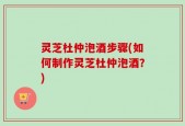 灵芝杜仲泡酒步骤(如何制作灵芝杜仲泡酒？)