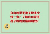 白山的灵芝孢子粉多少钱一盒？了解白山灵芝孢子粉的价格和功效？