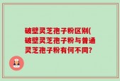 破壁灵芝孢子粉区别(破壁灵芝孢子粉与普通灵芝孢子粉有何不同？