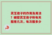 灵芝孢子的作用及用法？破壁灵芝孢子粉每天服用几次，每次服多少