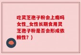 吃灵芝孢子粉会上瘾吗女性_女性长期食用灵芝孢子粉是否会形成依赖性？)