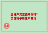 吉林产灵芝孢子粉吗？灵芝孢子粉生产基地