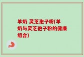 羊奶 灵芝孢子粉(羊奶与灵芝孢子粉的健康组合)