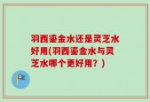羽西鎏金水还是灵芝水好用(羽西鎏金水与灵芝水哪个更好用？)