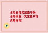 术后食用灵芝孢子粉(术后恢复：灵芝孢子粉食用指南)