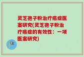 灵芝孢子粉治疗癌症医案研究(灵芝孢子粉治疗癌症的有效性：一项医案研究)