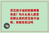 灵芝孢子油软胶囊哪里有卖？为什么有人愿意买那么贵的灵芝孢子油呢，有朋友买过吗