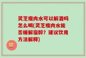 灵芝瘦肉水可以解酒吗怎么喝(灵芝瘦肉水能否缓解宿醉？建议饮用方法解释)