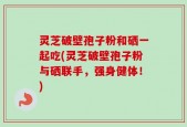 灵芝破壁孢子粉和硒一起吃(灵芝破壁孢子粉与硒联手，强身健体！)