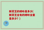 鲜灵芝的嘌呤是多少(鲜灵芝含有的嘌呤含量是多少？)