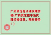 广药灵芝孢子油代理价格(广药灵芝孢子油代理价格优惠，限时特价！)