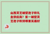 山西灵芝破壁孢子粉礼盒供应商？紫一破壁灵芝孢子粉到哪里买最好