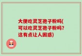 大便吃灵芝孢子粉吗(可以吃灵芝孢子粉吗？这有点让人困惑)