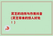 灵芝的功效与作用抖音(灵芝带来的惊人好处！)