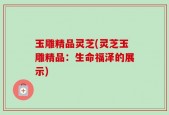 玉雕精品灵芝(灵芝玉雕精品：生命福泽的展示)