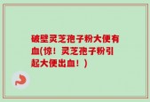 破壁灵芝孢子粉大便有血(惊！灵芝孢子粉引起大便出血！)