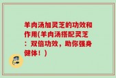 羊肉汤加灵芝的功效和作用(羊肉汤搭配灵芝：双倍功效，助你强身健体！)