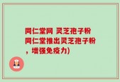 同仁堂网 灵芝孢子粉同仁堂推出灵芝孢子粉，增强免疫力)