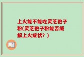 上火能不能吃灵芝孢子粉(灵芝孢子粉能否缓解上火症状？)
