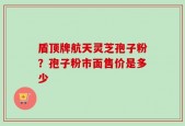 盾顶牌航天灵芝孢子粉？孢子粉市面售价是多少