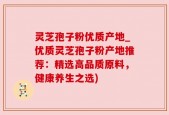 灵芝孢子粉优质产地_优质灵芝孢子粉产地推荐：精选高品质原料，健康养生之选)