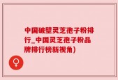 中国破壁灵芝孢子粉排行_中国灵芝孢子粉品牌排行榜新视角)