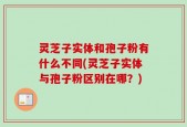 灵芝子实体和孢子粉有什么不同(灵芝子实体与孢子粉区别在哪？)