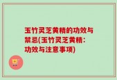玉竹灵芝黄精的功效与禁忌(玉竹灵芝黄精：功效与注意事项)