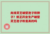 尚绿灵芝破壁孢子粉牌子？修正药业生产破壁灵芝孢子粉是真的吗