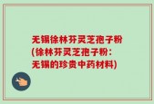 无锡徐林芬灵芝孢子粉(徐林芬灵芝孢子粉：无锡的珍贵中药材料)