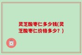灵芝酸枣仁多少钱(灵芝酸枣仁价格多少？)