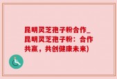 昆明灵芝孢子粉合作_昆明灵芝孢子粉：合作共赢，共创健康未来)