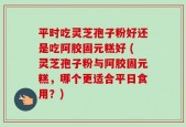平时吃灵芝孢子粉好还是吃阿胶固元糕好 (灵芝孢子粉与阿胶固元糕，哪个更适合平日食用？)