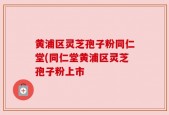 黄浦区灵芝孢子粉同仁堂(同仁堂黄浦区灵芝孢子粉上市