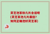 灵芝泡茶放几片合适呀(灵芝茶泡几片最佳？如何正确泡好灵芝茶)