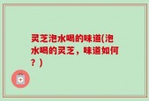 灵芝泡水喝的味道(泡水喝的灵芝，味道如何？)