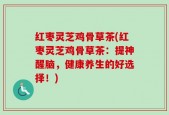 红枣灵芝鸡骨草茶(红枣灵芝鸡骨草茶：提神醒脑，健康养生的好选择！)