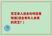 灵芝老人适合吃吗百度知道(适合老年人食用的灵芝？)