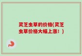 灵芝虫草的价格(灵芝虫草价格大幅上涨！)